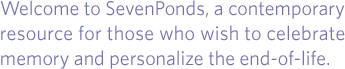 Welcome to SevenPonds, a contemporary resource for those who wish to celebrate memory and personalize the end-of-life.
